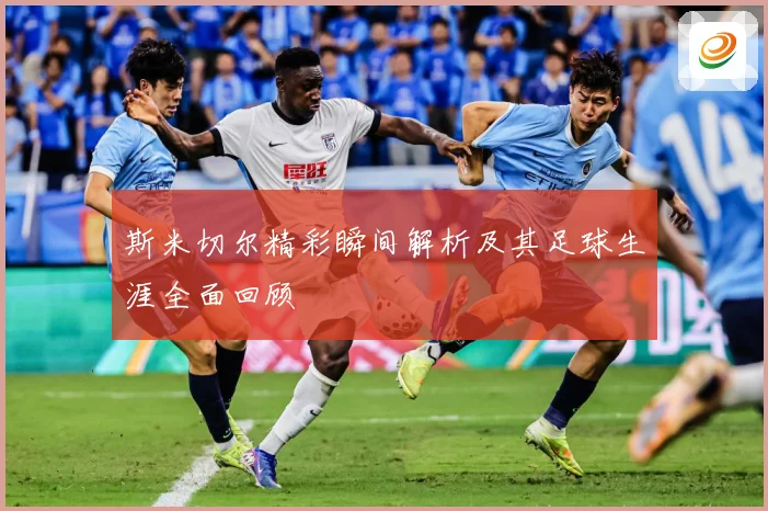 斯米切尔精彩瞬间解析及其足球生涯全面回顾