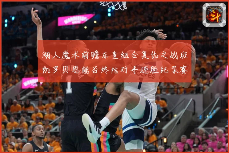 湖人魔术前瞻东皇组合复仇之战班凯罗贝恩能否终结对手连胜纪录赛场复盘
