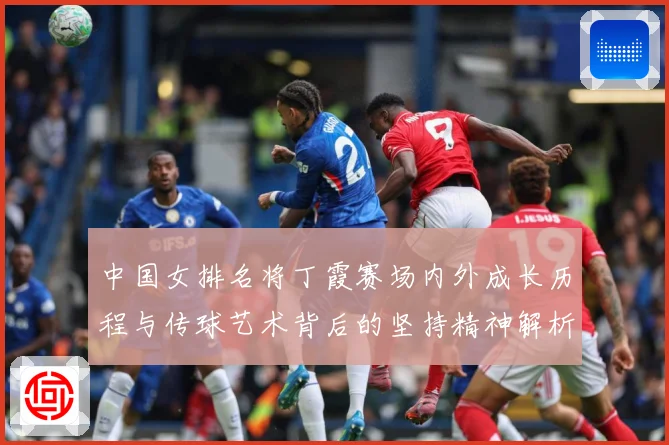 中国女排名将丁霞赛场内外成长历程与传球艺术背后的坚持精神解析