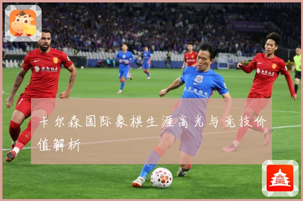 卡尔森国际象棋生涯高光与竞技价值解析