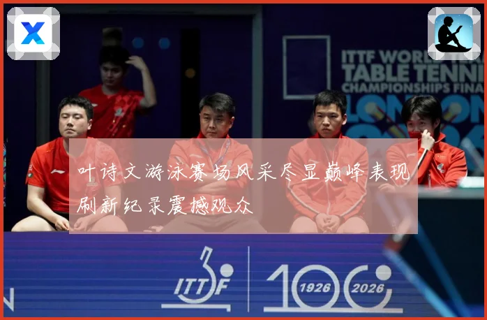 叶诗文游泳赛场风采尽显巅峰表现刷新纪录震撼观众