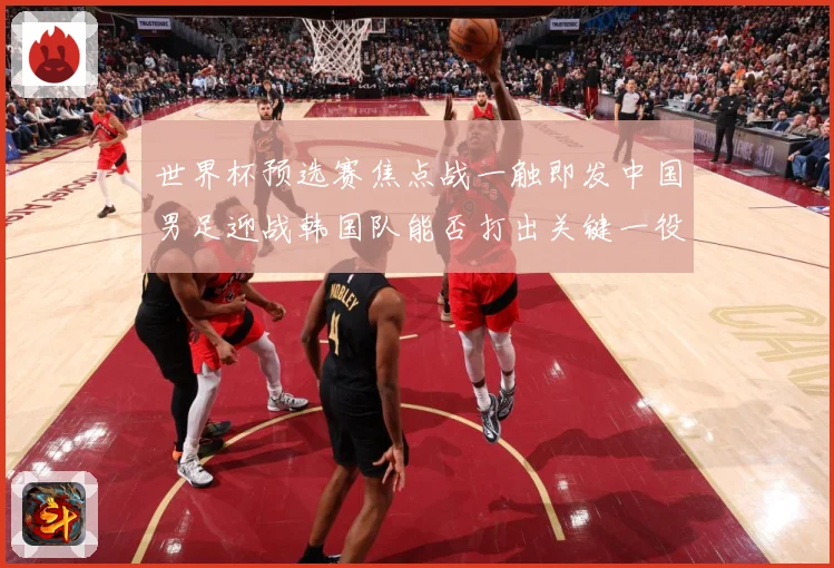 世界杯预选赛焦点战一触即发中国男足迎战韩国队能否打出关键一役