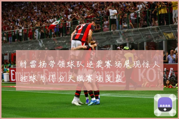 特雷杨带领球队逆袭赛场展现惊人控球与得分天赋赛场复盘