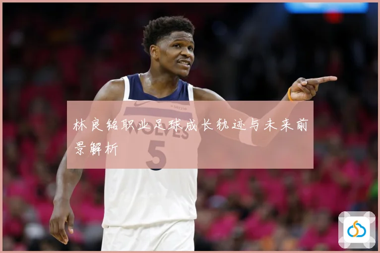 林良铭职业足球成长轨迹与未来前景解析